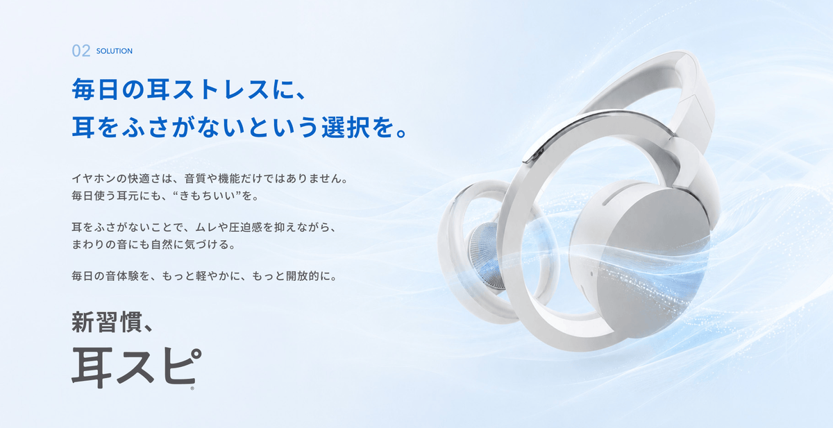 毎日の耳ストレスに、耳をふさがないという選択を。
イヤホンの快適さは、音質や機能だけではありません。
毎日使う耳元にも、“きもちいい”を。
耳をふさがないことで、ムレや圧迫感を抑えながら、まわりの音にも自然に気づける。
毎日の音体験を、もっと軽やかに、もっと開放的に。