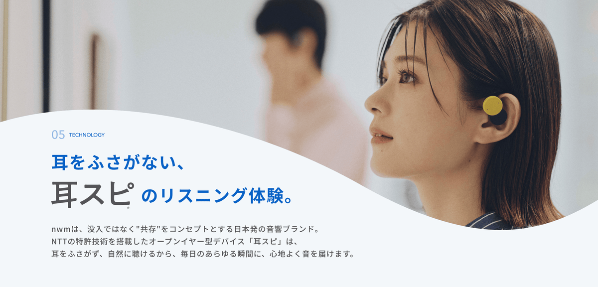 耳をふさがない、耳スピのリスニング体験。
nwmは、没入ではなく"共存"をコンセプトとする日本発の音響ブランド。
NTTの特許技術を搭載したオープンイヤー型デバイス「耳スピ」は、耳をふさがず、自然に聴けるから、毎日のあらゆる瞬間に、心地よく音を届けます。