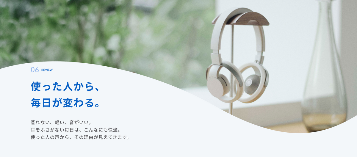 使った人から、毎日が変わる。
蒸れない、軽い、音がいい。
耳をふさがない毎日は、こんなにも快適。
使った人の声から、その理由が見えてきます。