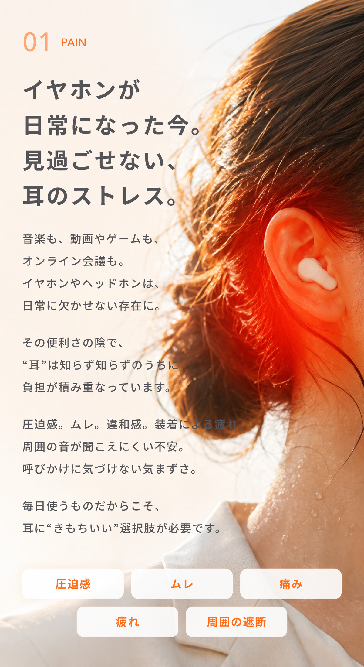 イヤホンが日常になった今。
見過ごせない、耳のストレス。
音楽も、動画やゲームも、オンライン会議も。
イヤホンやヘッドホンは、日常に欠かせない存在に。
その便利さの陰で、“耳”は知らず知らずのうちに負担が積み重なっています。
圧迫感。ムレ。違和感。
装着による疲れ。
周囲の音が聞こえにくい不安。
呼びかけに気づけない気まずさ。
毎日使うものだからこそ、
耳に“きもちいい”選択肢が必要です。