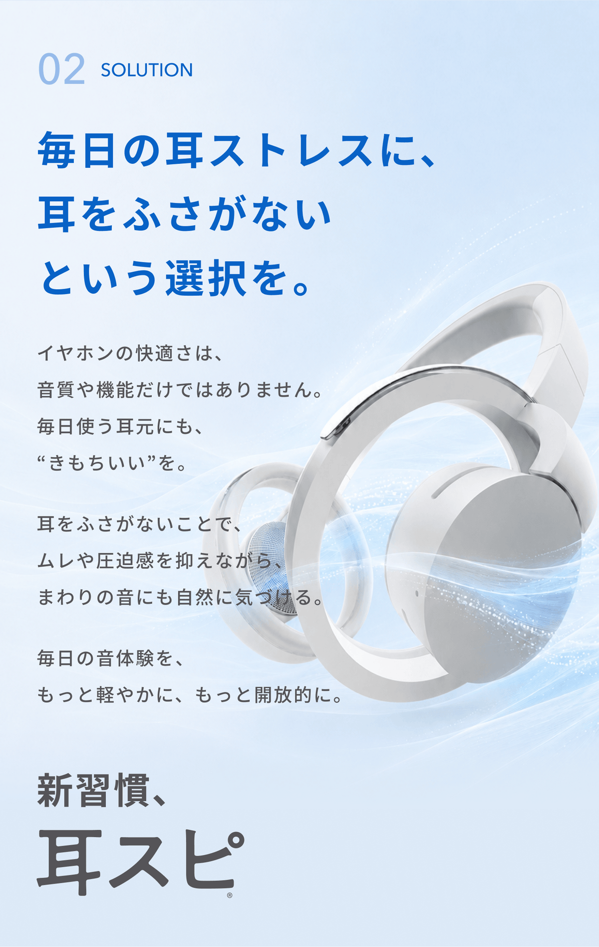 毎日の耳ストレスに、耳をふさがないという選択を。
イヤホンの快適さは、音質や機能だけではありません。
毎日使う耳元にも、“きもちいい”を。
耳をふさがないことで、ムレや圧迫感を抑えながら、まわりの音にも自然に気づける。
毎日の音体験を、もっと軽やかに、もっと開放的に。