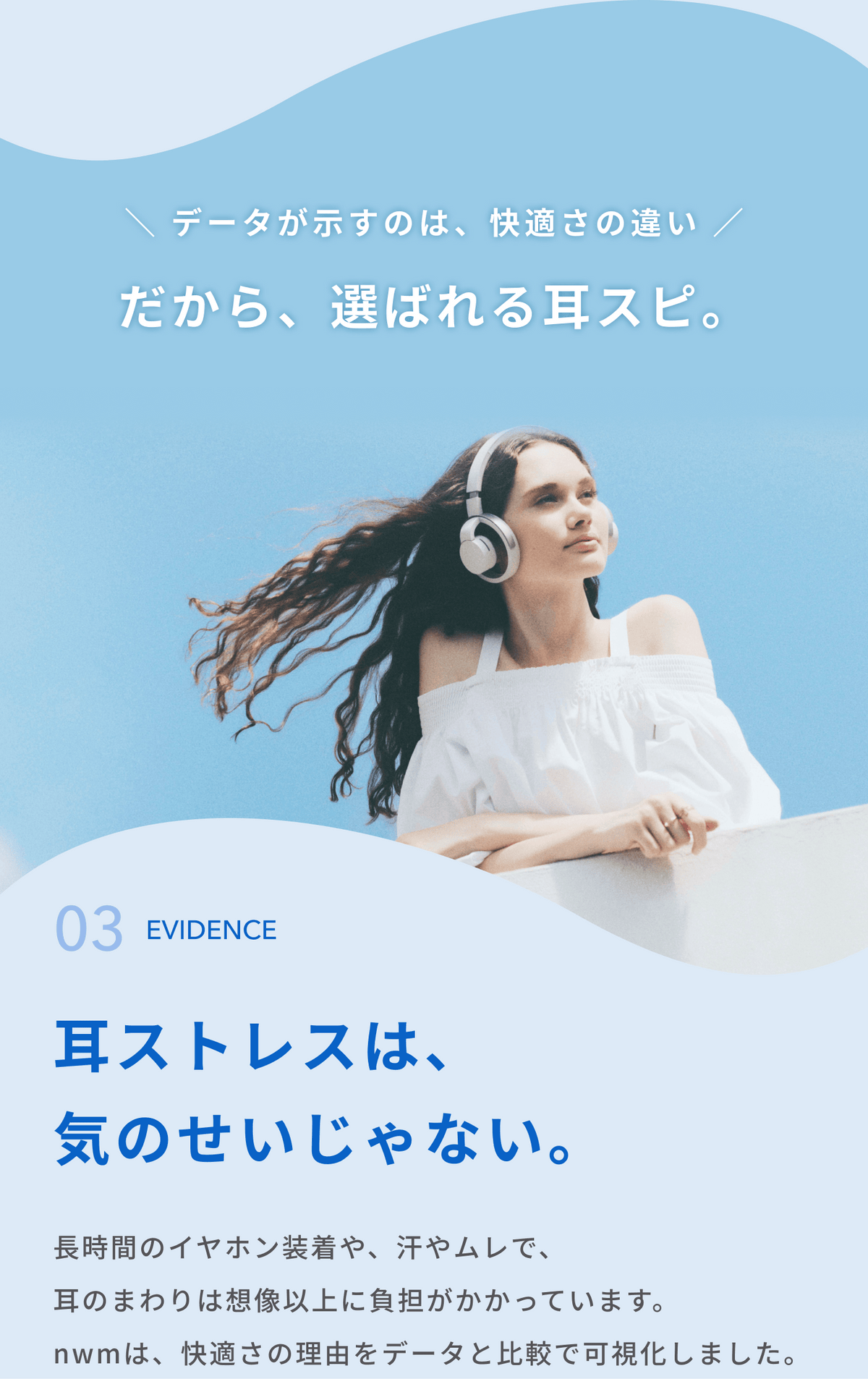 データが示すのは、快適さの違い
だから、選ばれる耳スピ。

耳ストレスは、気のせいじゃない。
長時間のイヤホン装着や、汗やムレで、耳のまわりは想像以上に負担がかかっています。
nwmは、快適さの理由をデータと比較で可視化しました。