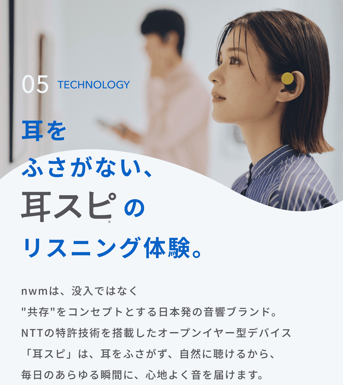 耳をふさがない、耳スピのリスニング体験。
nwmは、没入ではなく"共存"をコンセプトとする日本発の音響ブランド。
NTTの特許技術を搭載したオープンイヤー型デバイス「耳スピ」は、耳をふさがず、自然に聴けるから、毎日のあらゆる瞬間に、心地よく音を届けます。