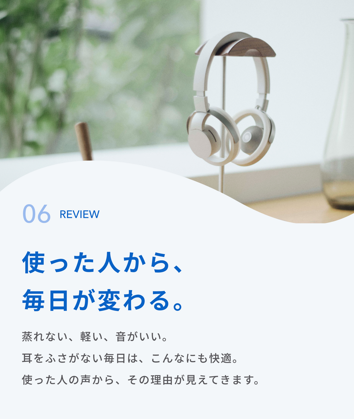 使った人から、毎日が変わる。
蒸れない、軽い、音がいい。
耳をふさがない毎日は、こんなにも快適。
使った人の声から、その理由が見えてきます。