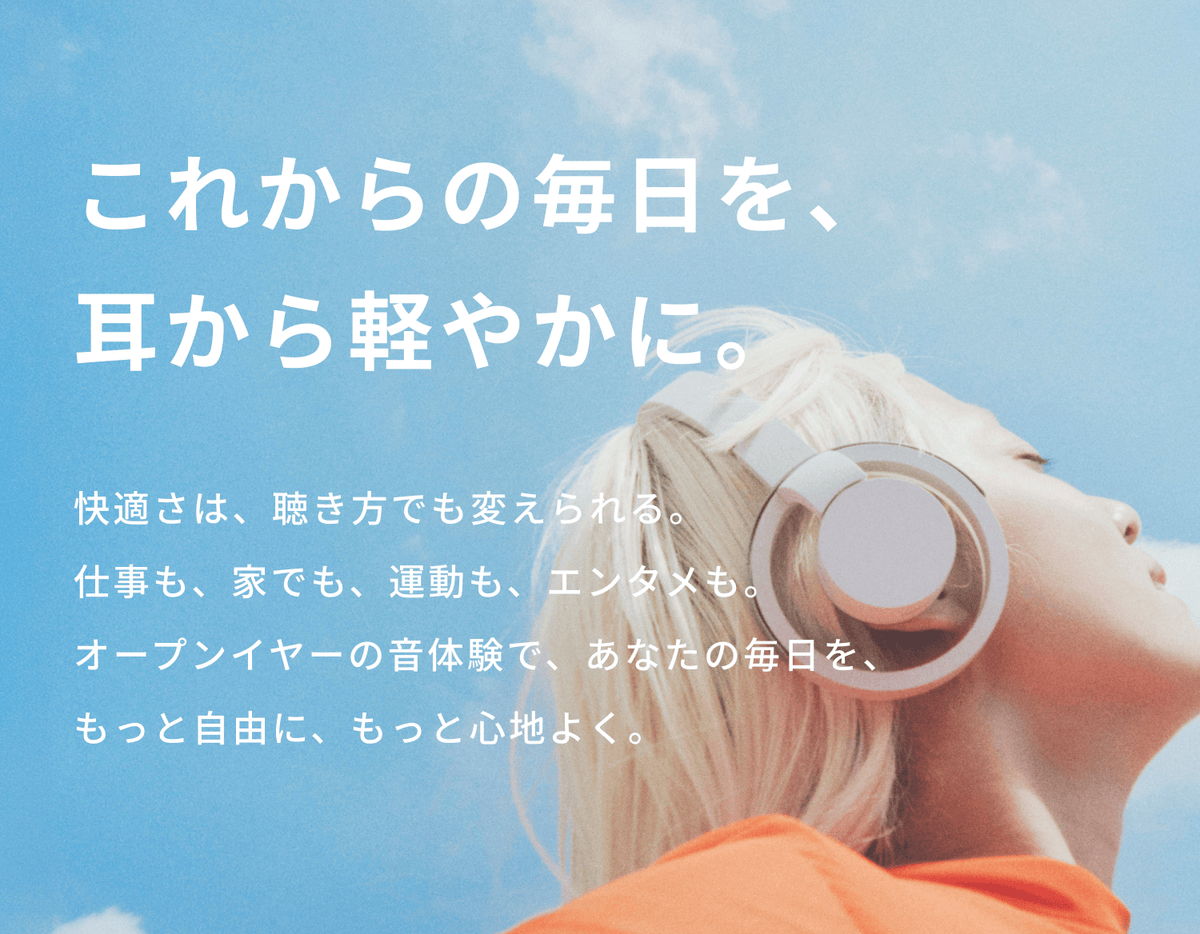 これからの毎日を、耳から軽やかに。
快適さは、聴き方でも変えられる。
仕事も、家でも、運動も、エンタメも。
オープンイヤーの音体験で、あなたの毎日を、もっと自由に、もっと心地よく